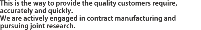 This is the way to provide the quality customers require, accurately and quickly. We are actively engaged in contract manufacturing and pursuing joint research.