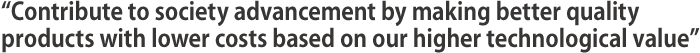 Contribute to society advancement by making better quality products with lower costsbased on our higher technological value