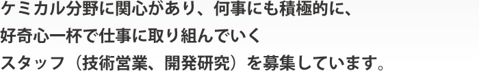 ケミカル分野に関心があり、何事にも積極的に、好奇心一杯で仕事に取り組んでいくスタッフ（技術営業、開発研究）を募集しています。