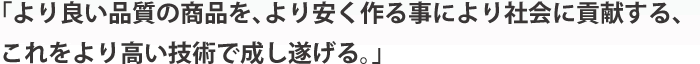 「より良い品質の商品を、より安く作る事により社会に貢献する、これをより高い技術で成し遂げる。」